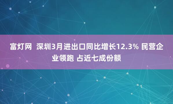 富灯网  深圳3月进出口同比增长12.3% 民营企业领跑 占近七成份额