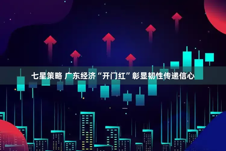 七星策略 广东经济“开门红”彰显韧性传递信心