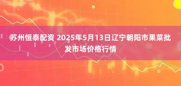 苏州恒泰配资 2025年5月13日辽宁朝阳市果菜批发市场价格行情