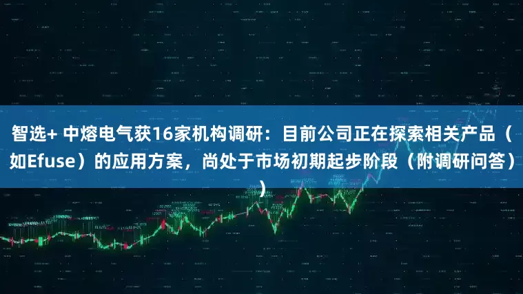智选+ 中熔电气获16家机构调研：目前公司正在探索相关产品（如Efuse）的应用方案，尚处于市场初期起步阶段（附调研问答）