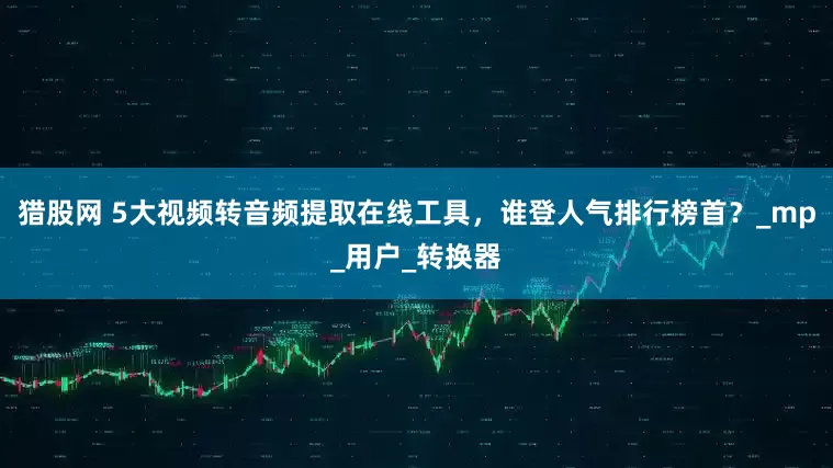 猎股网 5大视频转音频提取在线工具，谁登人气排行榜首？_mp_用户_转换器