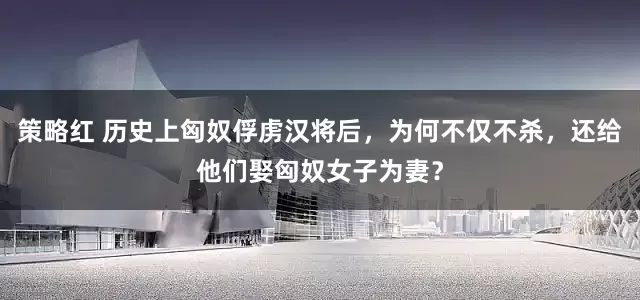 策略红 历史上匈奴俘虏汉将后，为何不仅不杀，还给他们娶匈奴女子为妻？