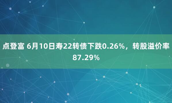 点登富 6月10日寿22转债下跌0.26%，转股溢价率87.29%