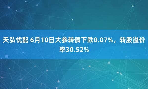天弘忧配 6月10日大参转债下跌0.07%，转股溢价率30.52%