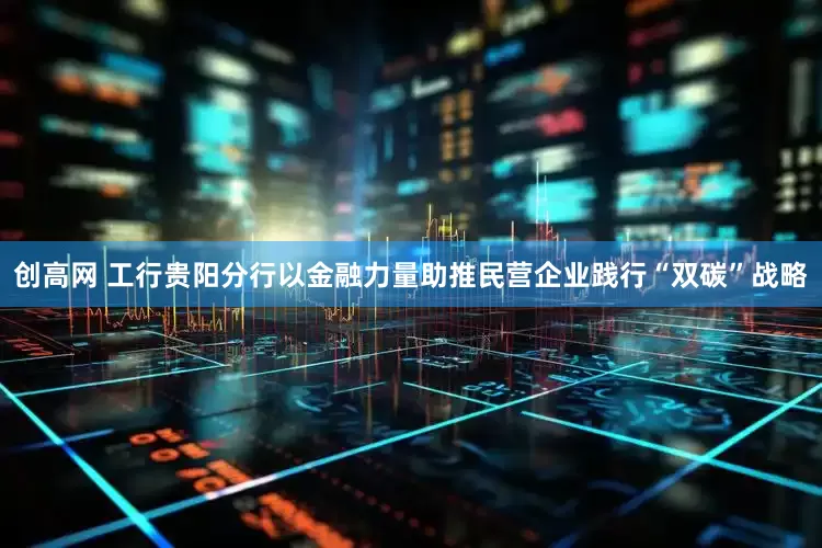 创高网 工行贵阳分行以金融力量助推民营企业践行“双碳”战略