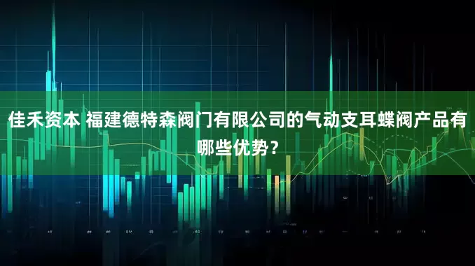 佳禾资本 福建德特森阀门有限公司的气动支耳蝶阀产品有哪些优势？