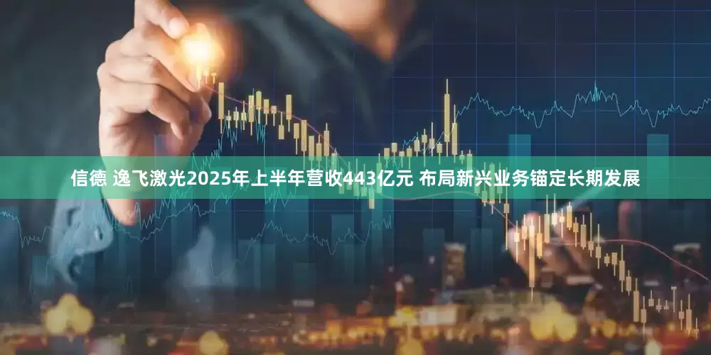 信德 逸飞激光2025年上半年营收443亿元 布局新兴业务锚定长期发展