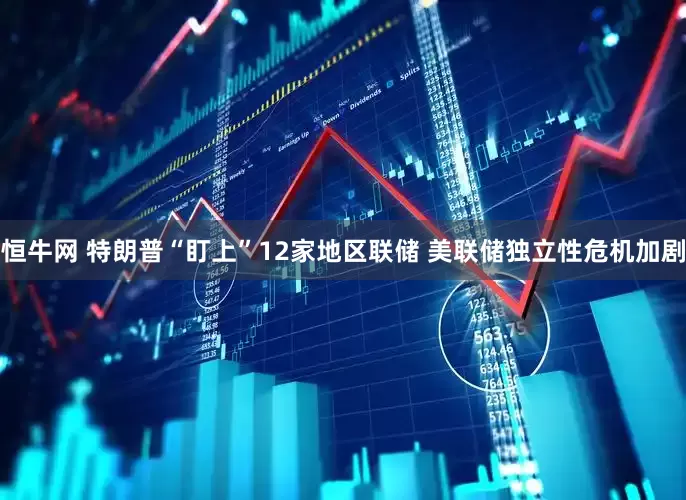 恒牛网 特朗普“盯上”12家地区联储 美联储独立性危机加剧