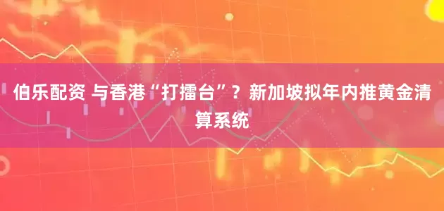 伯乐配资 与香港“打擂台”？新加坡拟年内推黄金清算系统