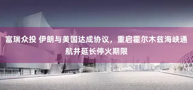 富瑞众投 伊朗与美国达成协议，重启霍尔木兹海峡通航并延长停火期限